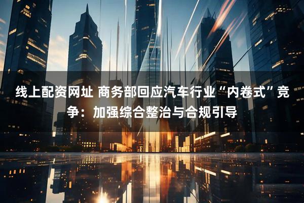 线上配资网址 商务部回应汽车行业“内卷式”竞争：加强综合整治与合规引导