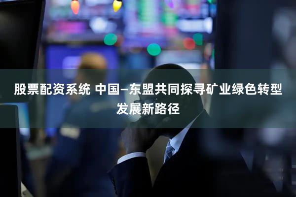 股票配资系统 中国—东盟共同探寻矿业绿色转型发展新路径