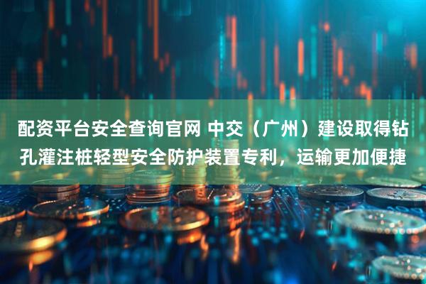 配资平台安全查询官网 中交（广州）建设取得钻孔灌注桩轻型安全防护装置专利，运输更加便捷