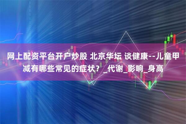 网上配资平台开户炒股 北京华坛 谈健康--儿童甲减有哪些常见的症状？_代谢_影响_身高