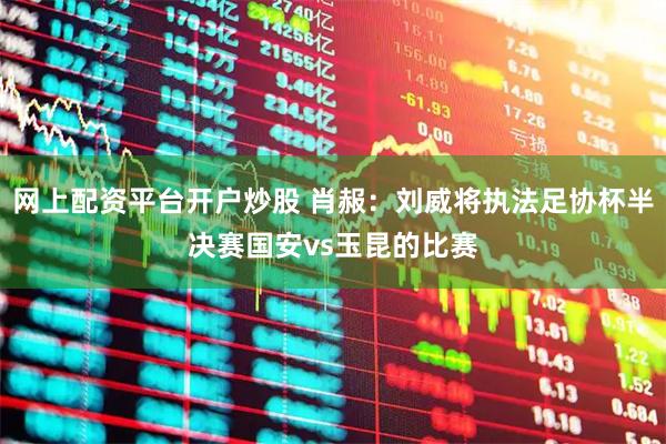 网上配资平台开户炒股 肖赧：刘威将执法足协杯半决赛国安vs玉昆的比赛