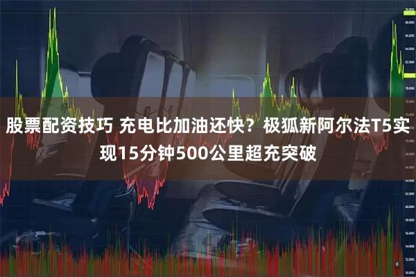 股票配资技巧 充电比加油还快？极狐新阿尔法T5实现15分钟500公里超充突破