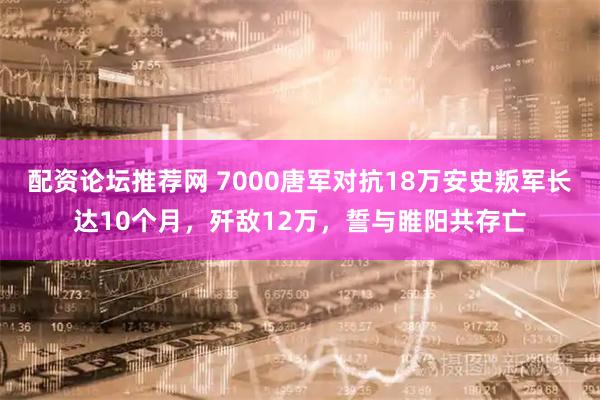 配资论坛推荐网 7000唐军对抗18万安史叛军长达10个月，歼敌12万，誓与睢阳共存亡