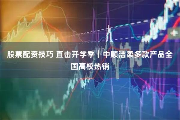 股票配资技巧 直击开学季｜中顺洁柔多款产品全国高校热销