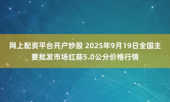 网上配资平台开户炒股 2025年9月19日全国主要批发市场红蒜5.0公分价格行情