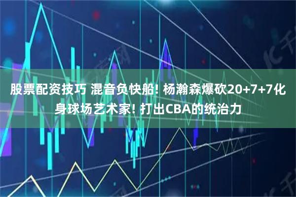 股票配资技巧 混音负快船! 杨瀚森爆砍20+7+7化身球场艺术家! 打出CBA的统治力