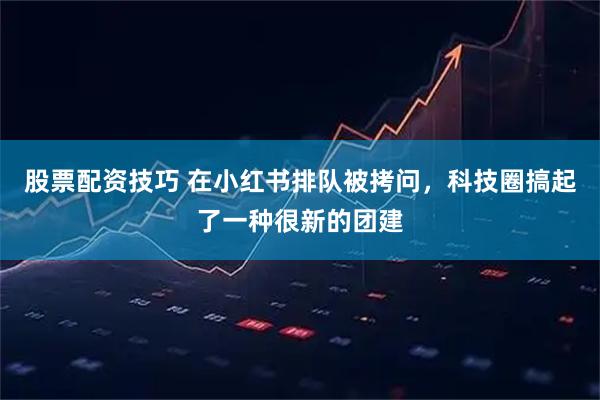 股票配资技巧 在小红书排队被拷问，科技圈搞起了一种很新的团建