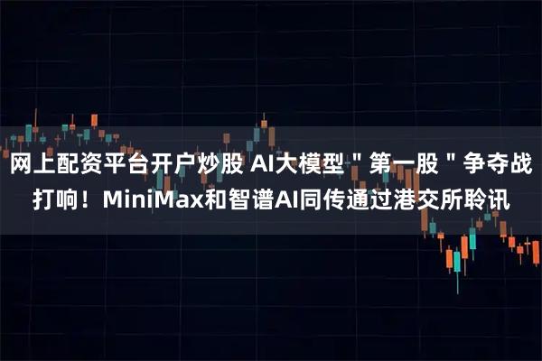 网上配资平台开户炒股 AI大模型＂第一股＂争夺战打响！MiniMax和智谱AI同传通过港交所聆讯