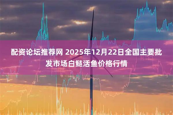 配资论坛推荐网 2025年12月22日全国主要批发市场白鲢活鱼价格行情