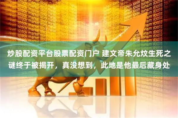炒股配资平台股票配资门户 建文帝朱允炆生死之谜终于被揭开，真没想到，此地是他最后藏身处