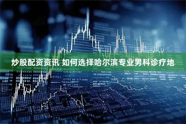 炒股配资资讯 如何选择哈尔滨专业男科诊疗地