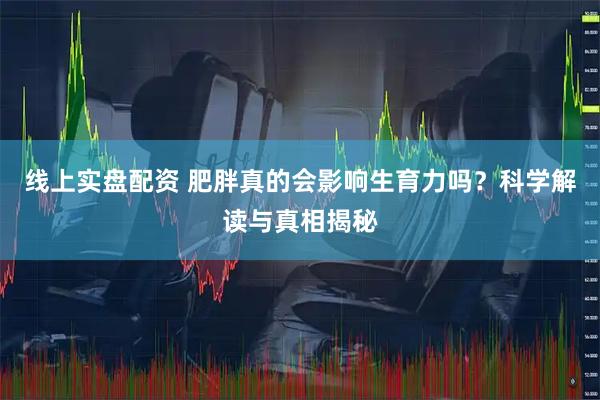 线上实盘配资 肥胖真的会影响生育力吗？科学解读与真相揭秘
