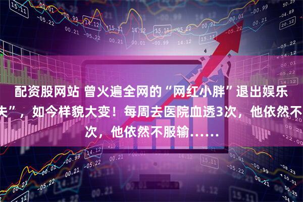 配资股网站 曾火遍全网的“网红小胖”退出娱乐圈后“消失”，如今样貌大变！每周去医院血透3次，他依然不服输……