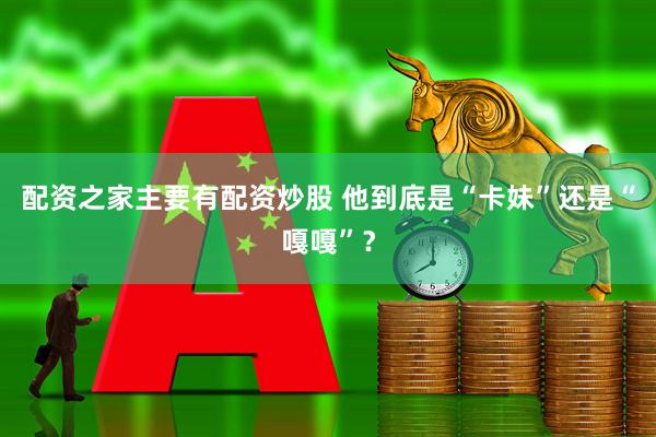 配资之家主要有配资炒股 他到底是“卡妹”还是“嘎嘎”？