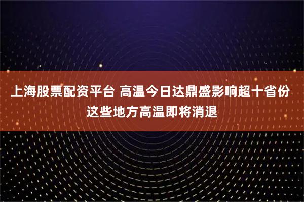 上海股票配资平台 高温今日达鼎盛影响超十省份 这些地方高温即将消退